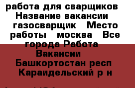 работа для сварщиков › Название вакансии ­ газосварщик › Место работы ­ москва - Все города Работа » Вакансии   . Башкортостан респ.,Караидельский р-н